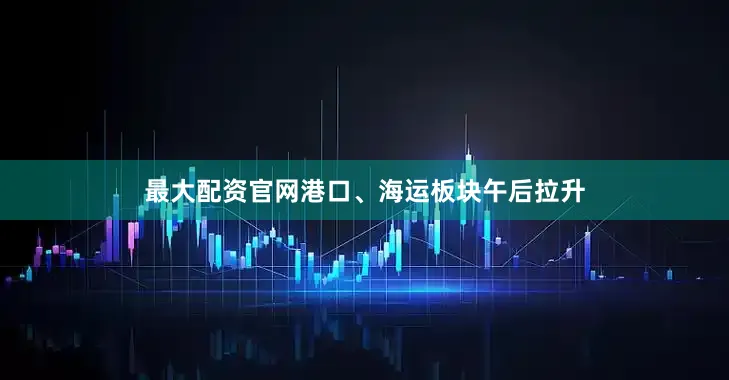 最大配资官网港口、海运板块午后拉升