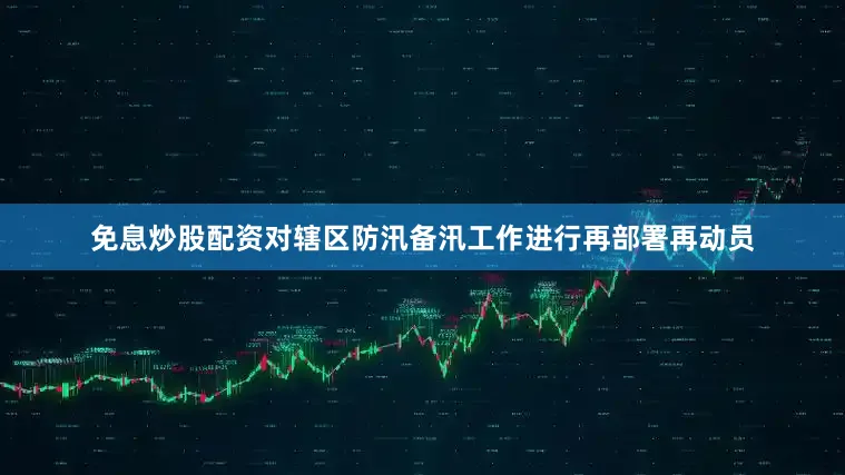 免息炒股配资对辖区防汛备汛工作进行再部署再动员