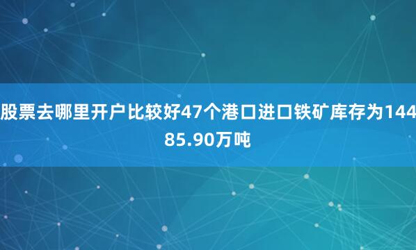 股票去哪里开户比较好47个港口进口铁矿库存为14485.90万吨