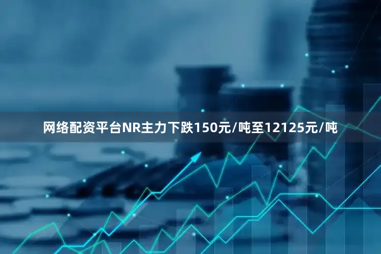 网络配资平台NR主力下跌150元/吨至12125元/吨