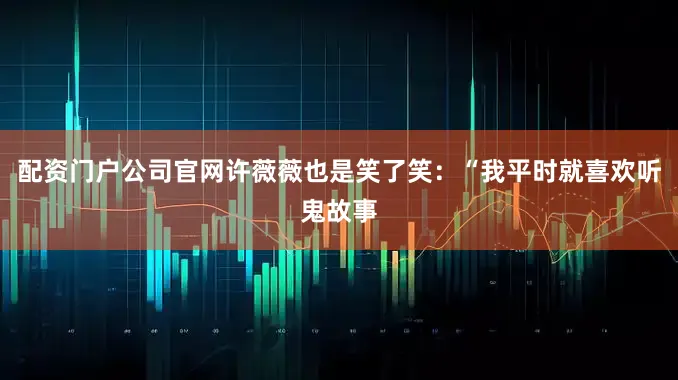 配资门户公司官网许薇薇也是笑了笑：“我平时就喜欢听鬼故事