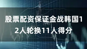 股票配资保证金战韩国12人轮换11人得分