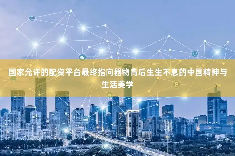 国家允许的配资平台最终指向器物背后生生不息的中国精神与生活美学