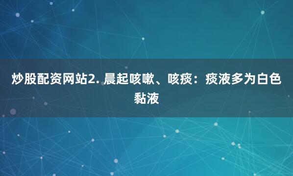 炒股配资网站2. 晨起咳嗽、咳痰：痰液多为白色黏液