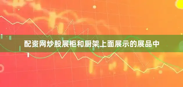 配资网炒股展柜和厨架上面展示的展品中