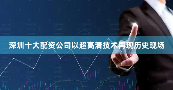 深圳十大配资公司以超高清技术再现历史现场